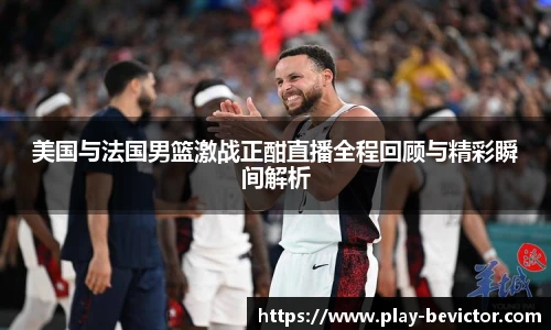 美国与法国男篮激战正酣直播全程回顾与精彩瞬间解析